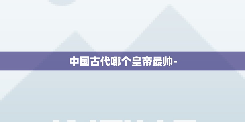 中国古代哪个皇帝最帅- 中国古代哪个皇帝最帅-
