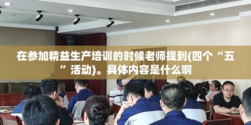 在参加精益生产培训的时候老师提到(四个“五”活动)。具体内容是什么啊 在参加精益生产培训的时候老师提到(四个“五”活动)。具体内容是什么啊